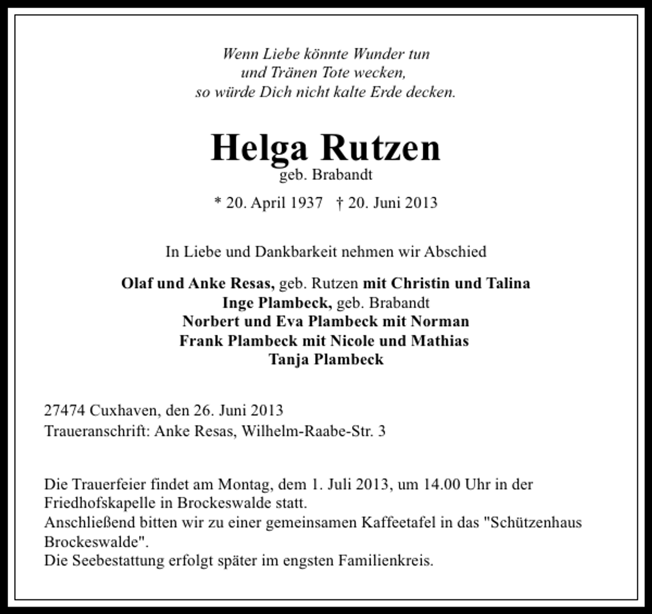 <p>Wenn Liebe könnte Wunder tun<br />und Tränen Tote wecken,<br />so würde Dich nicht kalte Erde decken.</p><p>Helga Rutzen<br />geb. Brabandt</p><p>* 20. April 1937 † 20. Juni 2013<br />In Liebe und Dankbarkeit nehmen wir Abschied<br />Olaf und Anke Resas, geb. Rutzen mit Christin und Talina<br />Inge Plambeck, geb. Brabandt<br />Norbert und Eva Plambeck mit Norman<br />Frank Plambeck mit Nicole und Mathias<br />Tanja Plambeck<br />27474 Cuxhaven, den 26. Juni 2013<br />Traueranschrift: Anke Resas, Wilhelm-Raabe-Str. 3<br />Die Trauerfeier findet am Montag, dem 1. Juli 2013, um 14.00 Uhr in der<br />Friedhofskapelle in Brockeswalde statt.<br />Anschließend bitten wir zu einer gemeinsamen Kaffeetafel in das "Schützenhaus<br />Brockeswalde".<br />Die Seebestattung erfolgt später im engsten Familienkreis.</p>