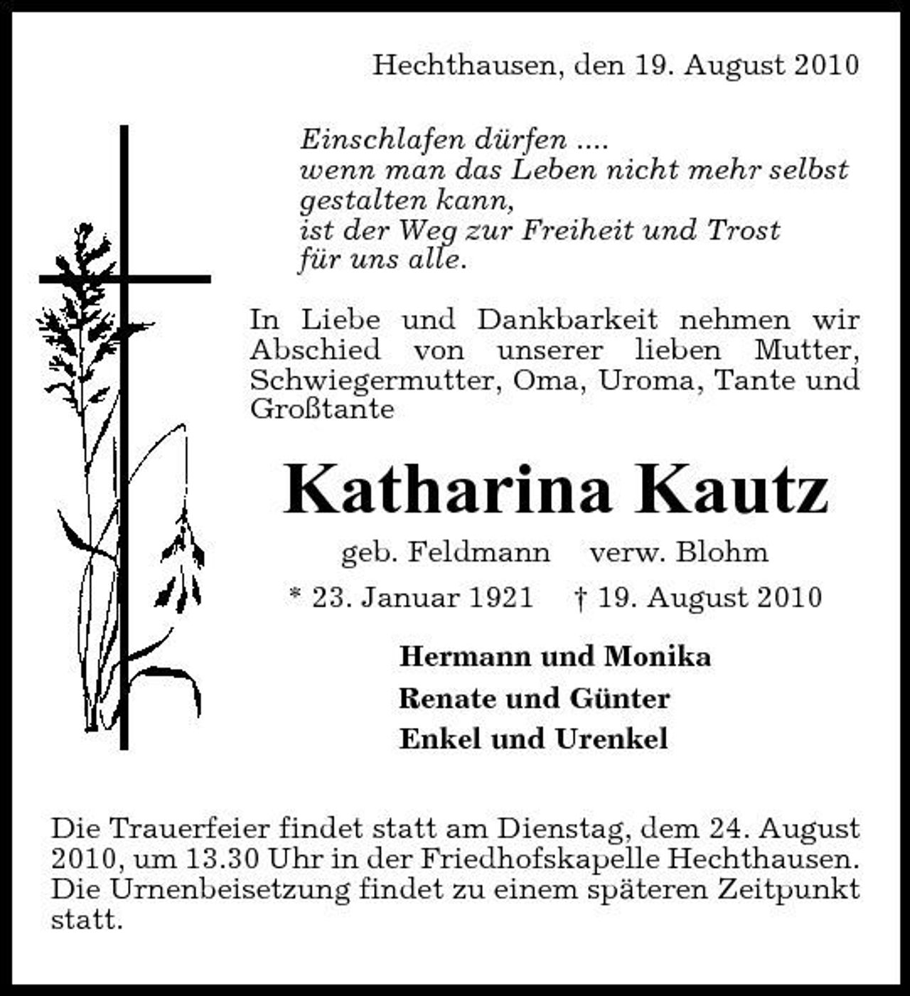 <p>Hechthausen, den 19. August 2010 Einschlafen dürfen .... wenn man das Leben nicht mehr selbst gestalten kann, ist der Weg zur Freiheit und Trost für uns alle. In Liebe und Dankbarkeit nehmen wir Abschied von unserer lieben Mutter, Schwiegermutter, Oma, Uroma, Tante und Großtante</p><p>Katharina Kautz<br />geb. Feldmann verw. Blohm * 23. Januar 1921 † 19. August 2010 Hermann und Monika Renate und Günter Enkel und Urenkel Die Trauerfeier findet statt am Dienstag, dem 24. August 2010, um 13.30 Uhr in der Friedhofskapelle Hechthausen. Die Urnenbeisetzung findet zu einem späteren Zeitpunkt statt.</p>