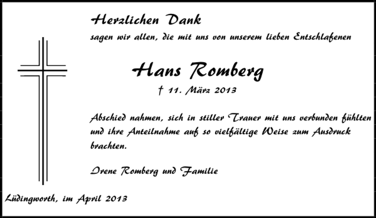 <p>Herzlichen Dank<br />sagen wir allen, die mit uns von unserem lieben Entschlafenen</p><p>Hans Romberg<br />† 11. März 2013<br />Abschied nahmen, sich in stiller Trauer mit uns verbunden fühlten<br />und ihre Anteilnahme auf so vielfältige Weise zum Ausdruck<br />brachten.<br />Irene Romberg und Familie<br />Lüdingworth, im April 2013</p>