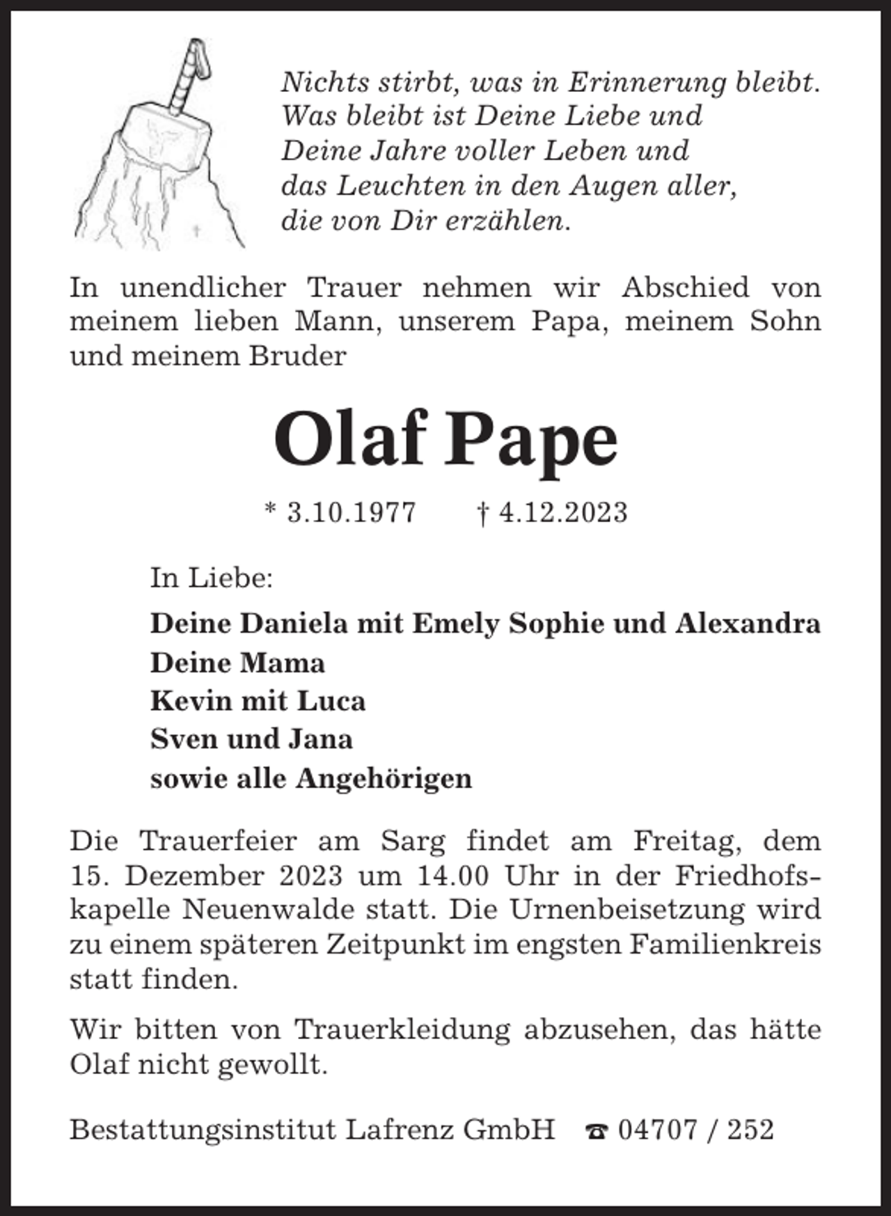 <p>Nichts stirbt, was in Erinnerung bleibt.<br />Was bleibt ist Deine Liebe und<br />Deine Jahre voller Leben und<br />das Leuchten in den Augen aller,<br />die von Dir erzählen.<br />In unendlicher Trauer nehmen wir Abschied von<br />meinem lieben Mann, unserem Papa, meinem Sohn<br />und meinem Bruder</p><p>Olaf Pape<br />* 3.10.1977</p><p>† 4.12.2023</p><p>In Liebe:<br />Deine Daniela mit Emely Sophie und Alexandra<br />Deine Mama<br />Kevin mit Luca<br />Sven und Jana<br />sowie alle Angehörigen<br />Die Trauerfeier am Sarg findet am Freitag, dem<br />15. Dezember 2023 um 14.00 Uhr in der Friedhofskapelle Neuenwalde statt. Die Urnenbeisetzung wird<br />zu einem späteren Zeitpunkt im engsten Familienkreis<br />statt finden.<br />Wir bitten von Trauerkleidung abzusehen, das hätte<br />Olaf nicht gewollt.<br />Bestattungsinstitut Lafrenz GmbH</p><p>☎ 04707 / 252</p>