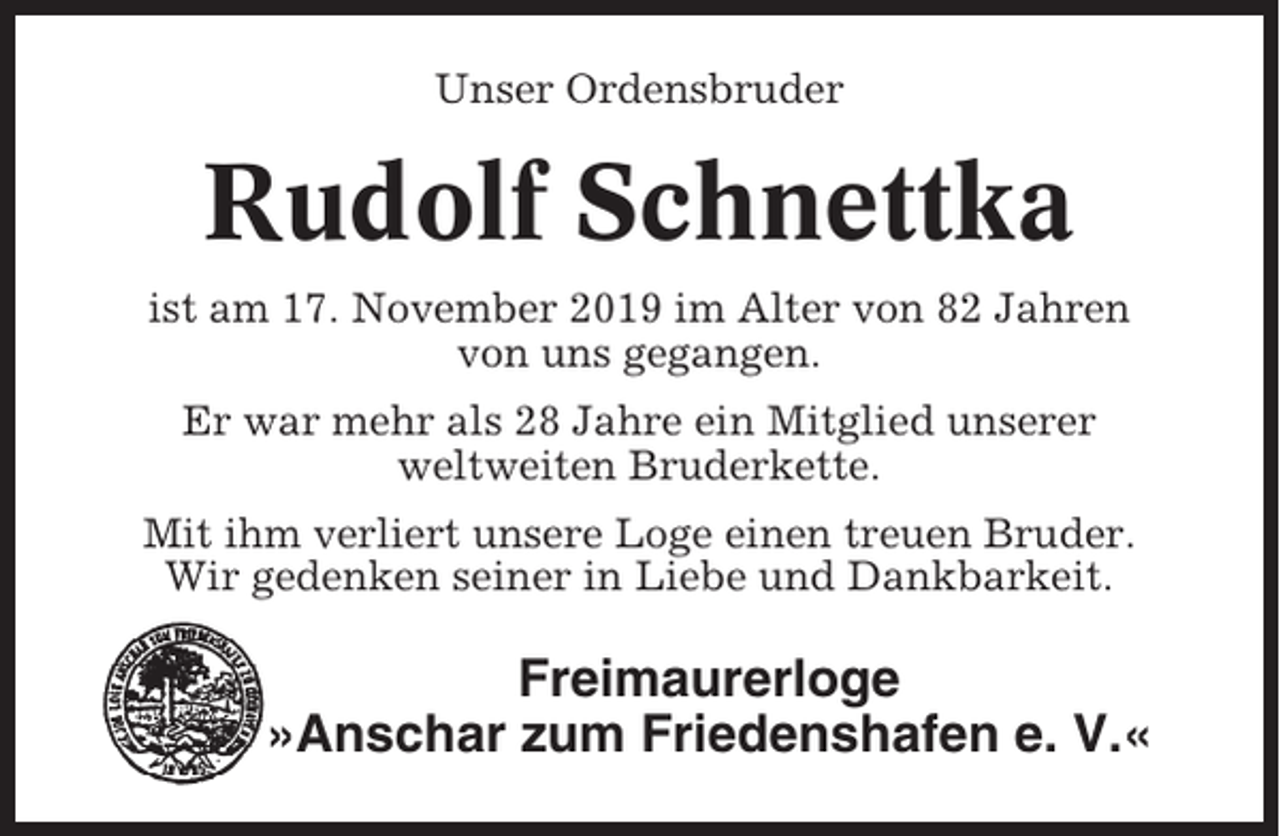 <p>Unser Ordensbruder</p><p>Rudolf Schnettka<br />ist am 17. November 2019 im Alter von 82 Jahren<br />von uns gegangen.<br />Er war mehr als 28 Jahre ein Mitglied unserer<br />weltweiten Bruderkette.<br />Mit ihm verliert unsere Loge einen treuen Bruder.<br />Wir gedenken seiner in Liebe und Dankbarkeit.</p><p>Freimaurerloge<br />»Anschar zum Friedenshafen e. V.«</p>