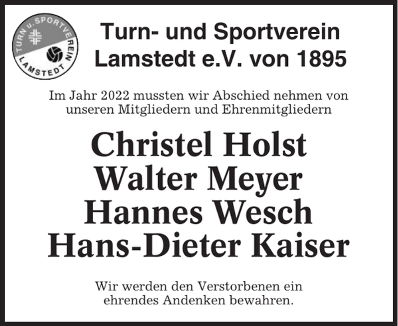 <p>Turn- und Sportverein<br />Lamstedt e.V. von 1895<br />Im Jahr 2022 mussten wir Abschied nehmen von<br />unseren Mitgliedern und Ehrenmitgliedern</p><p>Christel Holst<br />Walter Meyer<br />Hannes Wesch<br />Hans-Dieter Kaiser<br />Wir werden den Verstorbenen ein<br />ehrendes Andenken bewahren.</p>