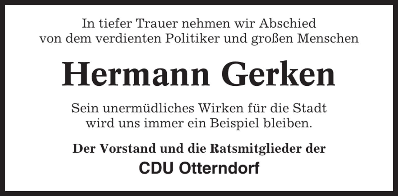 <p>In tiefer Trauer nehmen wir Abschied<br />von dem verdienten Politiker und großen Menschen</p><p>Hermann Gerken<br />Sein unermüdliches Wirken für die Stadt<br />wird uns immer ein Beispiel bleiben.<br />Der Vorstand und die Ratsmitglieder der</p><p>CDU Otterndorf</p>