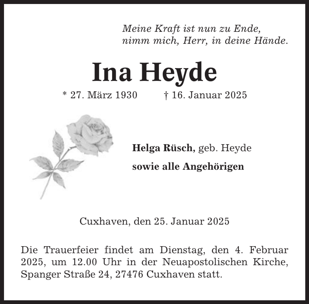 <p>Meine Kraft ist nun zu Ende,<br />nimm mich, Herr, in deine Hände.</p><p>Ina Heyde<br />* 27. März 1930</p><p>† 16. Januar 2025</p><p>Helga Rüsch, geb. Heyde<br />sowie alle Angehörigen</p><p>Cuxhaven, den 25. Januar 2025<br />Die Trauerfeier findet am Dienstag, den 4. Februar<br />2025, um 12.00 Uhr in der Neuapostolischen Kirche,<br />Spanger Straße 24, 27476 Cuxhaven statt.</p>