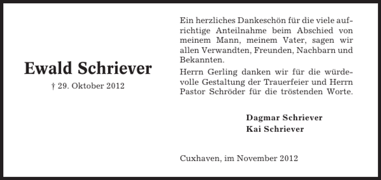<p>Ewald Schriever<br />† 29. Oktober 2012</p><p>Ein herzliches Dankeschön für die viele aufrichtige Anteilnahme beim Abschied von<br />meinem Mann, meinem Vater, sagen wir<br />allen Verwandten, Freunden, Nachbarn und<br />Bekannten.<br />Herrn Gerling danken wir für die würdevolle Gestaltung der Trauerfeier und Herrn<br />Pastor Schröder für die tröstenden Worte.</p><p>Dagmar Schriever<br />Kai Schriever<br />Cuxhaven, im November 2012</p>