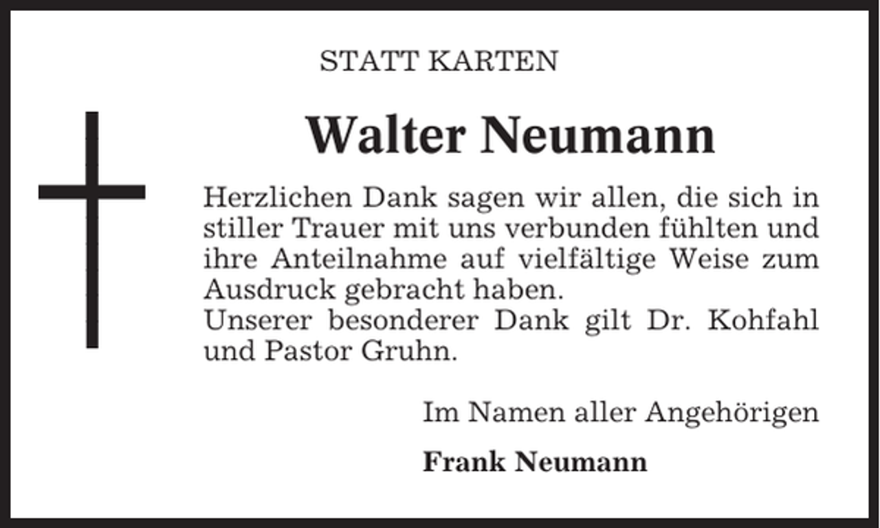 <p>STATT KARTEN</p><p>Walter Neumann<br />Herzlichen Dank sagen wir allen, die sich in<br />stiller Trauer mit uns verbunden fühlten und<br />ihre Anteilnahme auf vielfältige Weise zum<br />Ausdruck gebracht haben.<br />Unserer besonderer Dank gilt Dr. Kohfahl<br />und Pastor Gruhn.<br />Im Namen aller Angehörigen<br />Frank Neumann</p>