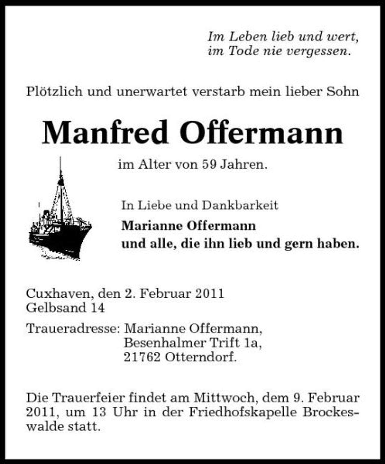 <p>Im Leben lieb und wert, im Tode nie vergessen. Plötzlich und unerwartet verstarb mein lieber Sohn</p><p>Manfred Offermann<br />im Alter von 59 Jahren.<br />In Liebe und Dankbarkeit</p><p>Marianne Offermann und alle, die ihn lieb und gern haben.</p><p>Cuxhaven, den 2. Februar 2011 Gelbsand 14 Traueradresse: Marianne Offermann, Besenhalmer Trift 1a, 21762 Otterndorf. Die Trauerfeier findet am Mittwoch, dem 9. Februar 2011, um 13 Uhr in der Friedhofskapelle Brockeswalde statt.</p>