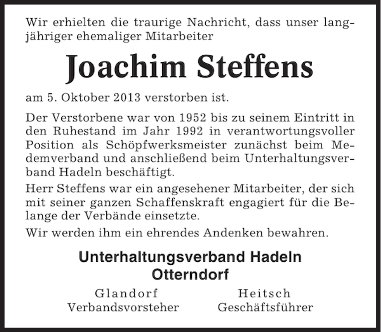 <p>Wir erhielten die traurige Nachricht, dass unser langjähriger ehemaliger Mitarbeiter</p><p>Joachim Steffens<br />am 5. Oktober 2013 verstorben ist.<br />Der Verstorbene war von 1952 bis zu seinem Eintritt in<br />den Ruhestand im Jahr 1992 in verantwortungsvoller<br />Position als Schöpfwerksmeister zunächst beim Medemverband und anschließend beim Unterhaltungsverband Hadeln beschäftigt.<br />Herr Steffens war ein angesehener Mitarbeiter, der sich<br />mit seiner ganzen Schaffenskraft engagiert für die Belange der Verbände einsetzte.<br />Wir werden ihm ein ehrendes Andenken bewahren.</p><p>Unterhaltungsverband Hadeln<br />Otterndorf<br />Glandorf<br />Verbandsvorsteher</p><p>Heitsch<br />Geschäftsführer</p>