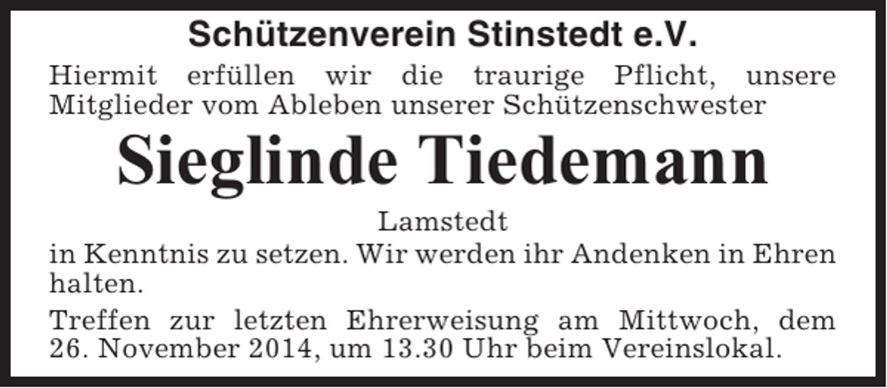 <p>Schützenverein Stinstedt e.V.<br />Hiermit erfüllen wir die traurige Pflicht, unsere<br />Mitglieder vom Ableben unserer Schützenschwester</p><p>Sieglinde Tiedemann<br />Lamstedt<br />in Kenntnis zu setzen. Wir werden ihr Andenken in Ehren<br />halten.<br />Treffen zur letzten Ehrerweisung am Mittwoch, dem<br />26. November 2014, um 13.30 Uhr beim Vereinslokal.</p>