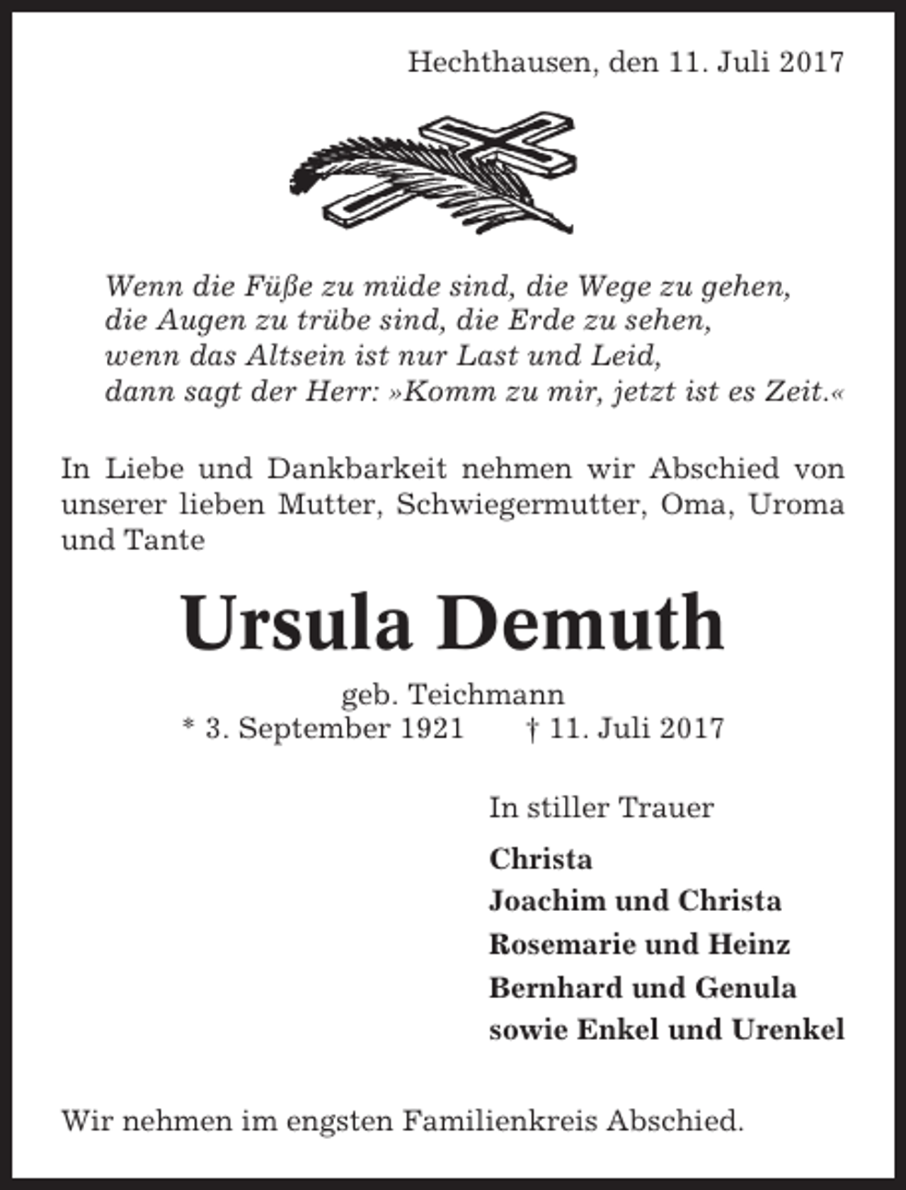 <p>Hechthausen, den 11. Juli 2017</p><p>Wenn die Füße zu müde sind, die Wege zu gehen,<br />die Augen zu trübe sind, die Erde zu sehen,<br />wenn das Altsein ist nur Last und Leid,<br />dann sagt der Herr: »Komm zu mir, jetzt ist es Zeit.«<br />In Liebe und Dankbarkeit nehmen wir Abschied von<br />unserer lieben Mutter, Schwiegermutter, Oma, Uroma<br />und Tante</p><p>Ursula Demuth<br />geb. Teichmann<br />* 3. September 1921<br />† 11. Juli 2017<br />In stiller Trauer<br />Christa<br />Joachim und Christa<br />Rosemarie und Heinz<br />Bernhard und Genula<br />sowie Enkel und Urenkel<br />Wir nehmen im engsten Familienkreis Abschied.</p>