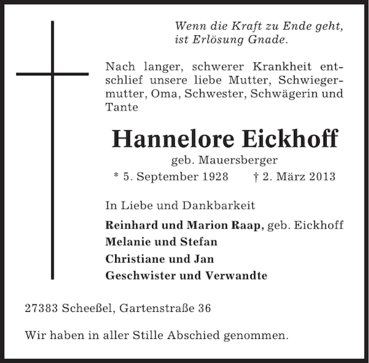 <p>Wenn die Kraft zu Ende geht,<br />ist Erlösung Gnade.<br />Nach langer, schwerer Krankheit entschlief unsere liebe Mutter, Schwiegermutter, Oma, Schwester, Schwägerin und<br />Tante</p><p>Hannelore Eickhoff<br />geb. Mauersberger<br />* 5. September 1928<br />† 2. März 2013<br />In Liebe und Dankbarkeit<br />Reinhard und Marion Raap, geb. Eickhoff<br />Melanie und Stefan<br />Christiane und Jan<br />Geschwister und Verwandte<br />27383 Scheeßel, Gartenstraße 36<br />Wir haben in aller Stille Abschied genommen.</p>