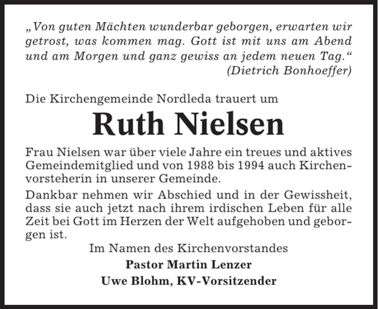 <p>„Von guten Mächten wunderbar geborgen, erwarten wir<br />getrost, was kommen mag. Gott ist mit uns am Abend<br />und am Morgen und ganz gewiss an jedem neuen Tag.“<br />(Dietrich Bonhoeffer)<br />Die Kirchengemeinde Nordleda trauert um</p><p>Ruth Nielsen<br />Frau Nielsen war über viele Jahre ein treues und aktives<br />Gemeindemitglied und von 1988 bis 1994 auch Kirchenvorsteherin in unserer Gemeinde.<br />Dankbar nehmen wir Abschied und in der Gewissheit,<br />dass sie auch jetzt nach ihrem irdischen Leben für alle<br />Zeit bei Gott im Herzen der Welt aufgehoben und geborgen ist.<br />Im Namen des Kirchenvorstandes<br />Pastor Martin Lenzer<br />Uwe Blohm, KV-Vorsitzender</p>