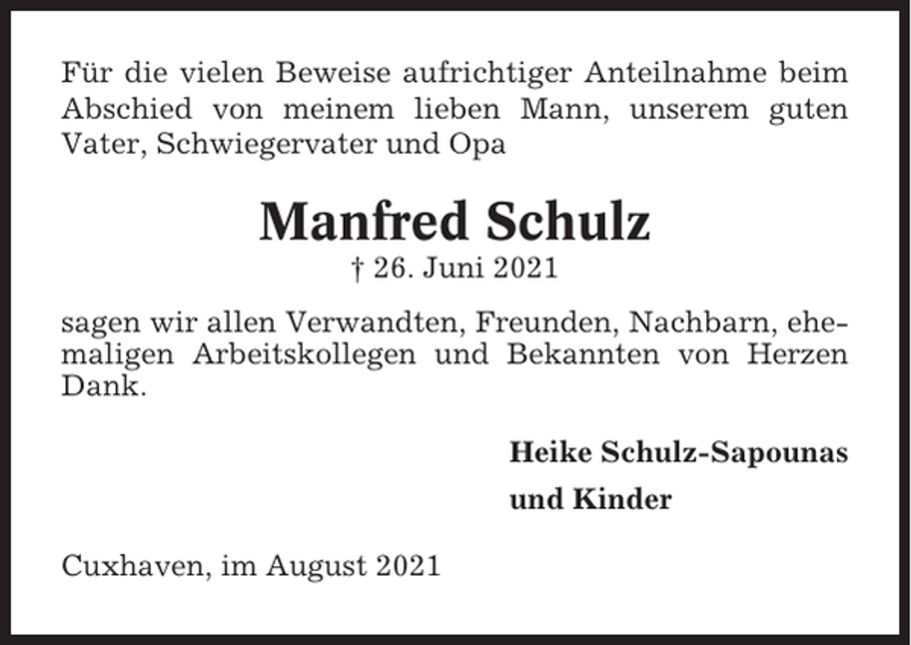 <p>Für die vielen Beweise aufrichtiger Anteilnahme beim<br />Abschied von meinem lieben Mann, unserem guten<br />Vater, Schwiegervater und Opa</p><p>Manfred Schulz<br />† 26. Juni 2021<br />sagen wir allen Verwandten, Freunden, Nachbarn, ehemaligen Arbeitskollegen und Bekannten von Herzen<br />Dank.<br />Heike Schulz-Sapounas<br />und Kinder<br />Cuxhaven, im August 2021</p>