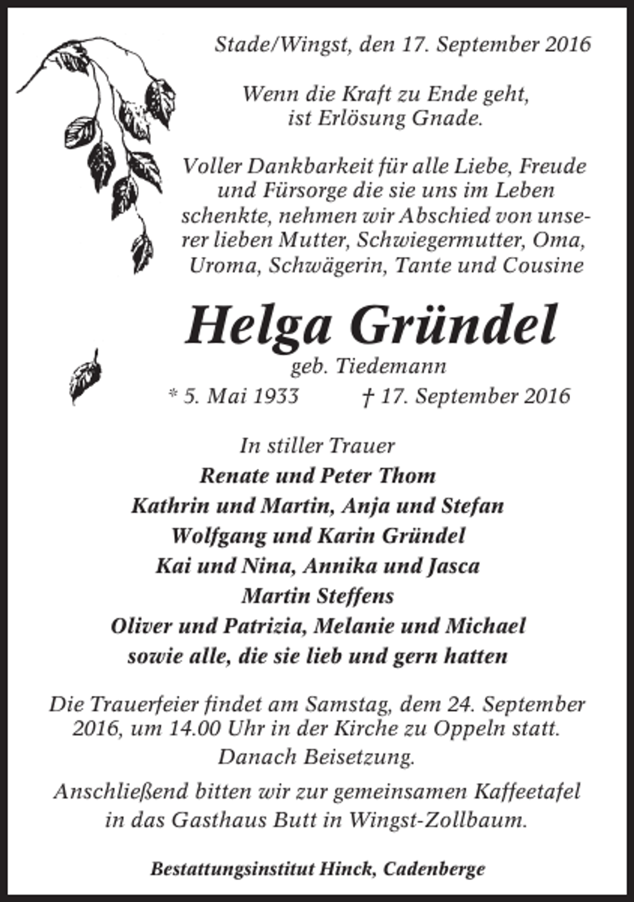 <p>Stade/Wingst, den 17. September 2016<br />Wenn die Kraft zu Ende geht,<br />ist Erlösung Gnade.<br />Voller Dankbarkeit für alle Liebe, Freude<br />und Fürsorge die sie uns im Leben<br />schenkte, nehmen wir Abschied von unserer lieben Mutter, Schwiegermutter, Oma,<br />Uroma, Schwägerin, Tante und Cousine</p><p>Helga Gründel<br />geb. Tiedemann<br />* 5. Mai 1933<br />† 17. September 2016<br />In stiller Trauer<br />Renate und Peter Thom<br />Kathrin und Martin, Anja und Stefan<br />Wolfgang und Karin Gründel<br />Kai und Nina, Annika und Jasca<br />Martin Steffens<br />Oliver und Patrizia, Melanie und Michael<br />sowie alle, die sie lieb und gern hatten<br />Die Trauerfeier findet am Samstag, dem 24. September<br />2016, um 14.00 Uhr in der Kirche zu Oppeln statt.<br />Danach Beisetzung.<br />Anschließend bitten wir zur gemeinsamen Kaffeetafel<br />in das Gasthaus Butt in Wingst-Zollbaum.<br />Bestattungsinstitut Hinck, Cadenberge</p>