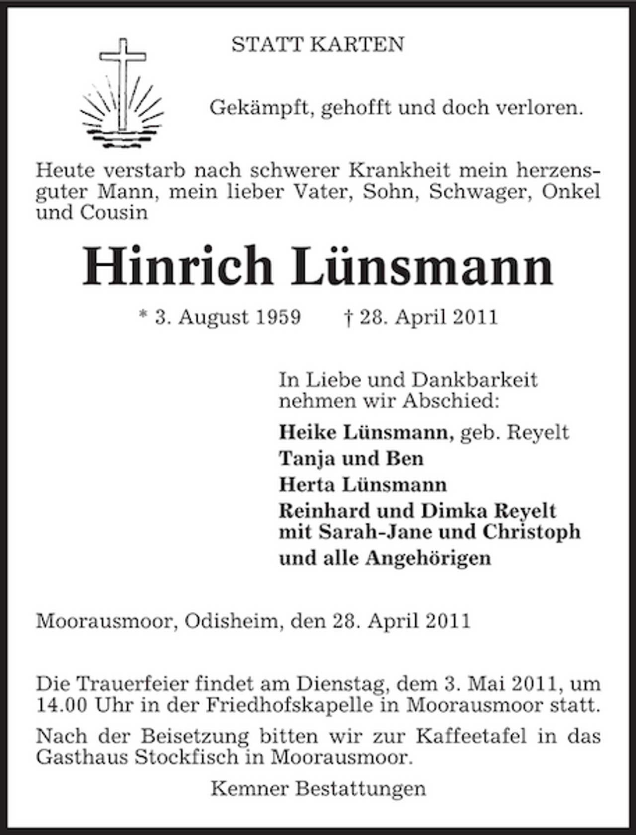 <p>STATT KARTEN Gekämpft, gehofft und doch verloren. Heute verstarb nach schwerer Krankheit mein herzensguter Mann, mein lieber Vater, Sohn, Schwager, Onkel und Cousin</p><p>Hinrich Lünsmann<br />* 3. August 1959 † 28. April 2011 In Liebe und Dankbarkeit nehmen wir Abschied: Heike Lünsmann, geb. Reyelt Tanja und Ben Herta Lünsmann Reinhard und Dimka Reyelt mit Sarah-Jane und Christoph und alle Angehörigen Moorausmoor, Odisheim, den 28. April 2011 Die Trauerfeier findet am Dienstag, dem 3. Mai 2011, um 14.00 Uhr in der Friedhofskapelle in Moorausmoor statt. Nach der Beisetzung bitten wir zur Kaffeetafel in das Gasthaus Stockfisch in Moorausmoor. Kemner Bestattungen</p>