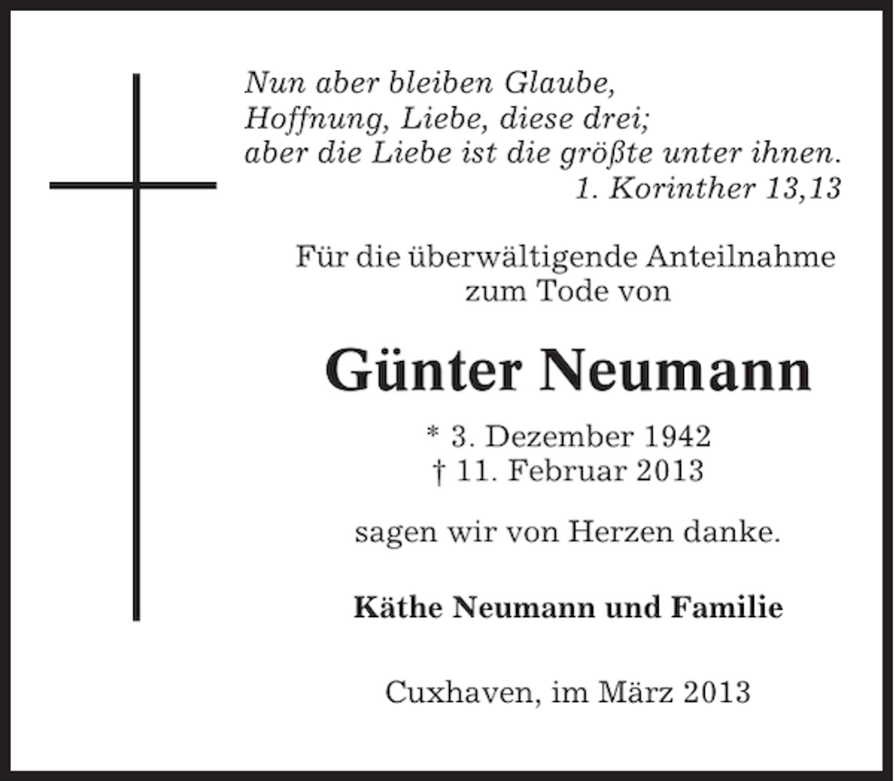 <p>Nun aber bleiben Glaube,<br />Hoffnung, Liebe, diese drei;<br />aber die Liebe ist die größte unter ihnen.<br />1. Korinther 13,13<br />Für die überwältigende Anteilnahme<br />zum Tode von</p><p>Günter Neumann<br />* 3. Dezember 1942<br />† 11. Februar 2013<br />sagen wir von Herzen danke.<br />Käthe Neumann und Familie<br />Cuxhaven, im März 2013</p>