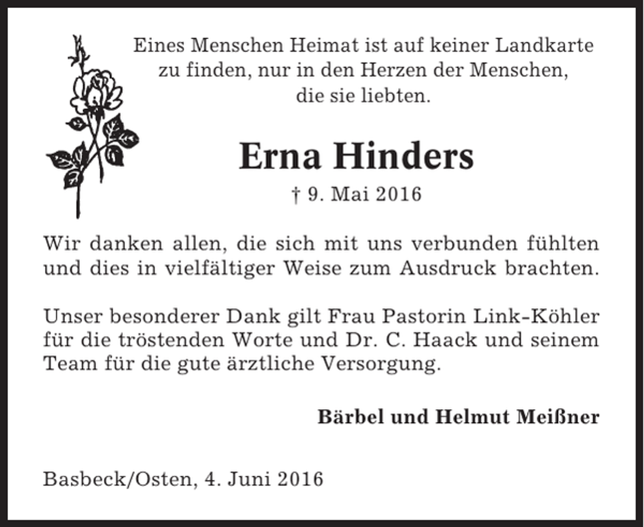 <p>Eines Menschen Heimat ist auf keiner Landkarte<br />zu finden, nur in den Herzen der Menschen,<br />die sie liebten.</p><p>Erna Hinders<br />† 9. Mai 2016<br />Wir danken allen, die sich mit uns verbunden fühlten<br />und dies in vielfältiger Weise zum Ausdruck brachten.<br />Unser besonderer Dank gilt Frau Pastorin Link-Köhler<br />für die tröstenden Worte und Dr. C. Haack und seinem<br />Team für die gute ärztliche Versorgung.<br />Bärbel und Helmut Meißner<br />Basbeck/Osten, 4. Juni 2016</p>