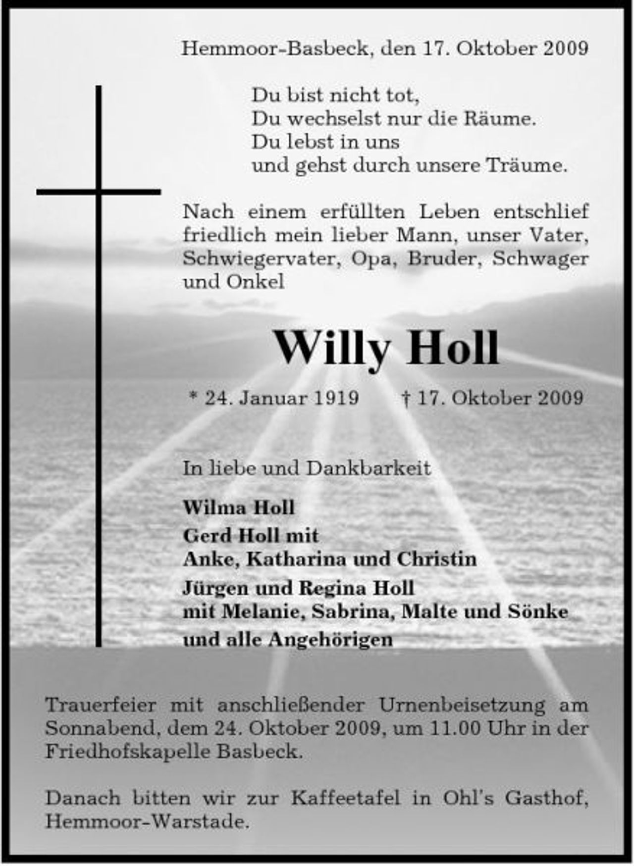 <p>Hemmoor-Basbeck, den 17. Oktober 2009 Du bist nicht tot, Du wechselst nur die Räume. Du lebst in uns und gehst durch unsere Träume. Nach einem erfüllten Leben entschlief friedlich mein lieber Mann, unser Vater, Schwiegervater, Opa, Bruder, Schwager und Onkel</p><p>Willy Holl<br />* 24. Januar 1919 † 17. Oktober 2009 In liebe und Dankbarkeit Wilma Holl Gerd Holl mit Anke, Katharina und Christin Jürgen und Regina Holl mit Melanie, Sabrina, Malte und Sönke und alle Angehörigen Trauerfeier mit anschließender Urnenbeisetzung am Sonnabend, dem 24. Oktober 2009, um 11.00 Uhr in der Friedhofskapelle Basbeck. Danach bitten wir zur Kaffeetafel in Ohl's Gasthof, Hemmoor-Warstade.</p>