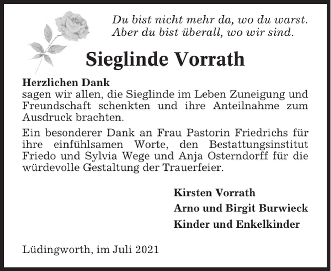 <p>Du bist nicht mehr da, wo du warst.<br />Aber du bist überall, wo wir sind.</p><p>Sieglinde Vorrath<br />Herzlichen Dank<br />sagen wir allen, die Sieglinde im Leben Zuneigung und<br />Freundschaft schenkten und ihre Anteilnahme zum<br />Ausdruck brachten.<br />Ein besonderer Dank an Frau Pastorin Friedrichs für<br />ihre einfühlsamen Worte, den Bestattungsinstitut<br />Friedo und Sylvia Wege und Anja Osterndorff für die<br />würdevolle Gestaltung der Trauerfeier.<br />Kirsten Vorrath<br />Arno und Birgit Burwieck<br />Kinder und Enkelkinder<br />Lüdingworth, im Juli 2021</p>