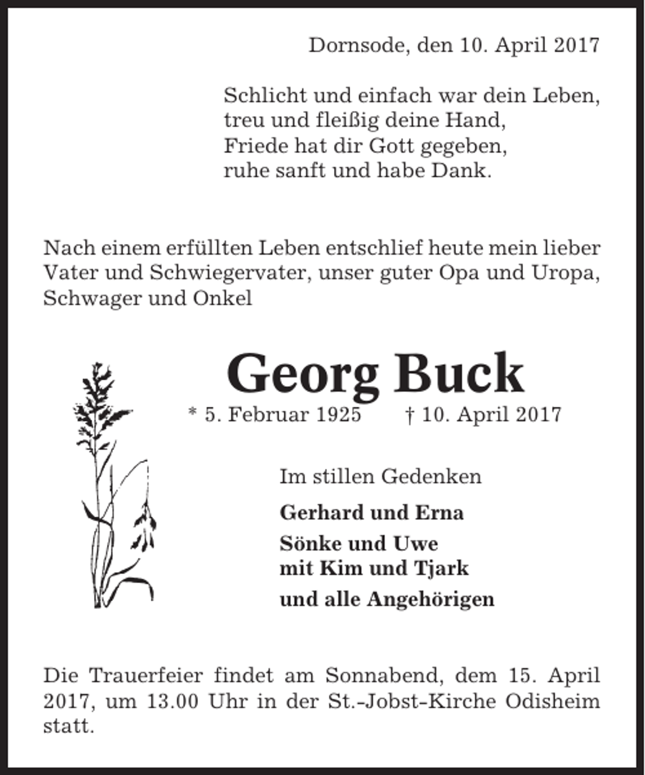 <p>Dornsode, den 10. April 2017<br />Schlicht und einfach war dein Leben,<br />treu und fleißig deine Hand,<br />Friede hat dir Gott gegeben,<br />ruhe sanft und habe Dank.</p><p>Nach einem erfüllten Leben entschlief heute mein lieber<br />Vater und Schwiegervater, unser guter Opa und Uropa,<br />Schwager und Onkel</p><p>Georg Buck<br />* 5. Februar 1925</p><p>† 10. April 2017</p><p>Im stillen Gedenken<br />Gerhard und Erna<br />Sönke und Uwe<br />mit Kim und Tjark<br />und alle Angehörigen</p><p>Die Trauerfeier findet am Sonnabend, dem 15. April<br />2017, um 13.00 Uhr in der St.-Jobst-Kirche Odisheim<br />statt.</p>