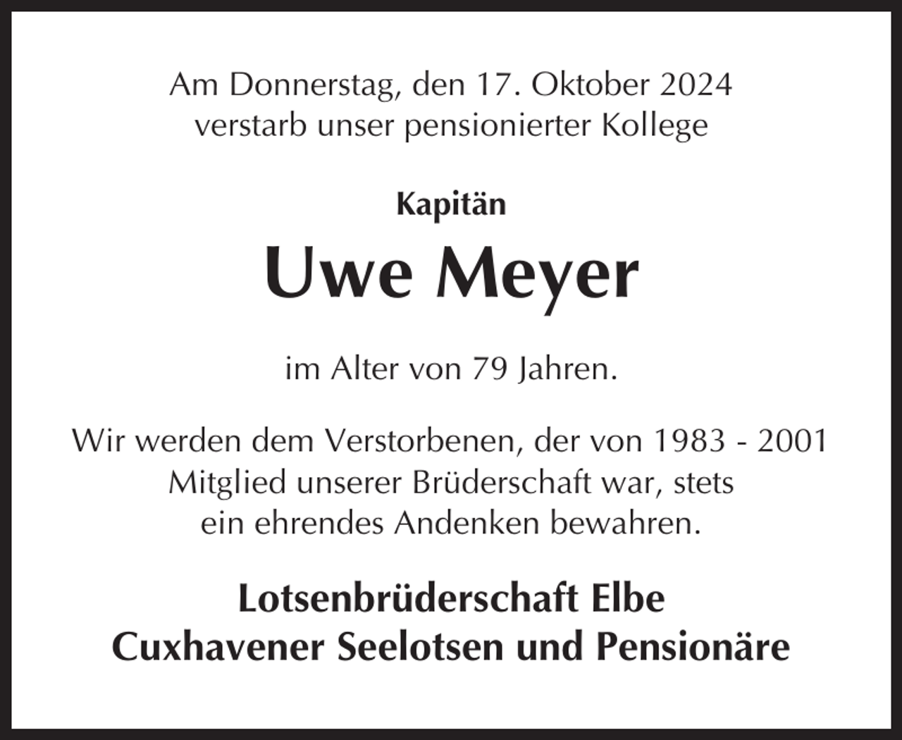 <p>Am Donnerstag, den 17. Oktober 2024<br />verstarb unser pensionierter Kollege<br />Kapitän</p><p>Uwe Meyer<br />im Alter von 79 Jahren.<br />Wir werden dem Verstorbenen, der von 1983 - 2001<br />Mitglied unserer Brüderschaft war, stets<br />ein ehrendes Andenken bewahren.</p><p>Lotsenbrüderschaft Elbe<br />Cuxhavener Seelotsen und Pensionäre</p>