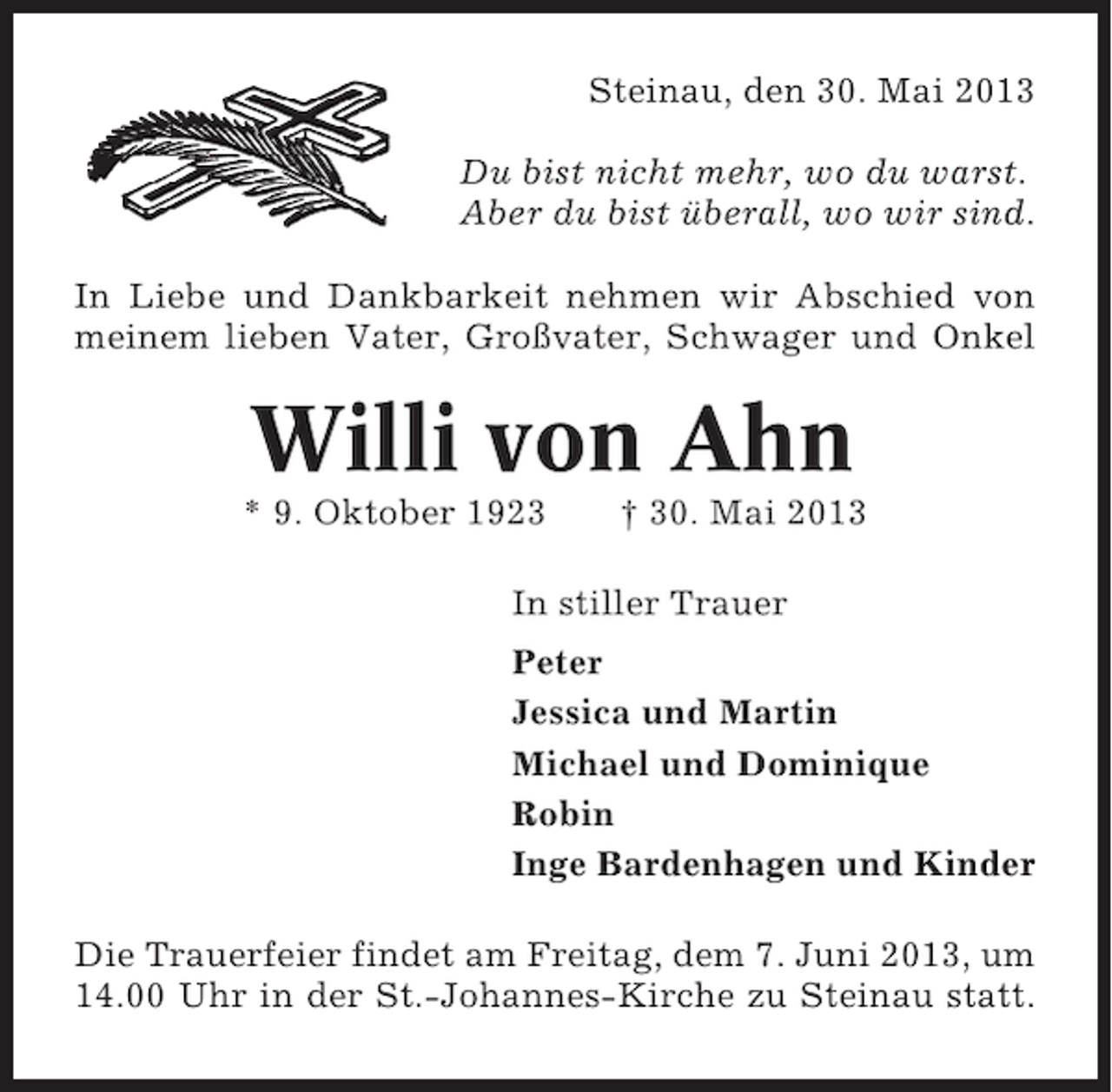 <p>Steinau, den 30. Mai 2013<br />Du bist nicht mehr, wo du warst.<br />Aber du bist überall, wo wir sind.<br />In Liebe und Dankbarkeit nehmen wir Abschied von<br />meinem lieben Vater, Großvater, Schwager und Onkel</p><p>Willi von Ahn<br />* 9. Oktober 1923</p><p>† 30. Mai 2013</p><p>In stiller Trauer<br />Peter<br />Jessica und Martin<br />Michael und Dominique<br />Robin<br />Inge Bardenhagen und Kinder<br />Die Trauerfeier findet am Freitag, dem 7. Juni 2013, um<br />14.00 Uhr in der St.-Johannes-Kirche zu Steinau statt.</p>