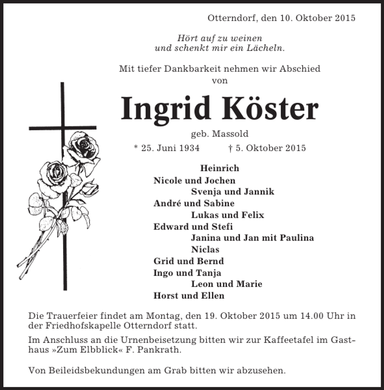 <p>Otterndorf, den 10. Oktober 2015<br />Hört auf zu weinen<br />und schenkt mir ein Lächeln.<br />Mit tiefer Dankbarkeit nehmen wir Abschied<br />von</p><p>Ingrid Köster<br />geb. Massold<br />* 25. Juni 1934<br />† 5. Oktober 2015<br />Heinrich<br />Nicole und Jochen<br />Svenja und Jannik<br />André und Sabine<br />Lukas und Felix<br />Edward und Stefi<br />Janina und Jan mit Paulina<br />Niclas<br />Grid und Bernd<br />Ingo und Tanja<br />Leon und Marie<br />Horst und Ellen<br />Die Trauerfeier findet am Montag, den 19. Oktober 2015 um 14.00 Uhr in<br />der Friedhofskapelle Otterndorf statt.<br />Im Anschluss an die Urnenbeisetzung bitten wir zur Kaffeetafel im Gasthaus »Zum Elbblick« F. Pankrath.<br />Von Beileidsbekundungen am Grab bitten wir abzusehen.</p>