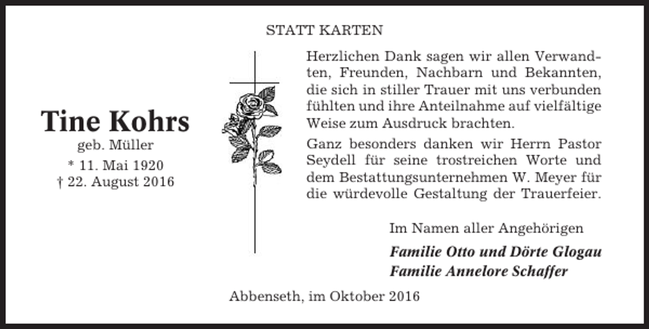 <p>STATT KARTEN</p><p>Tine Kohrs<br />geb. Müller<br />* 11. Mai 1920<br />† 22. August 2016</p><p>Herzlichen Dank sagen wir allen Verwandten, Freunden, Nachbarn und Bekannten,<br />die sich in stiller Trauer mit uns verbunden<br />fühlten und ihre Anteilnahme auf vielfältige<br />Weise zum Ausdruck brachten.<br />Ganz besonders danken wir Herrn Pastor<br />Seydell für seine trostreichen Worte und<br />dem Bestattungsunternehmen W. Meyer für<br />die würdevolle Gestaltung der Trauerfeier.<br />Im Namen aller Angehörigen<br />Familie Otto und Dörte Glogau<br />Familie Annelore Schaffer<br />Abbenseth, im Oktober 2016</p>
