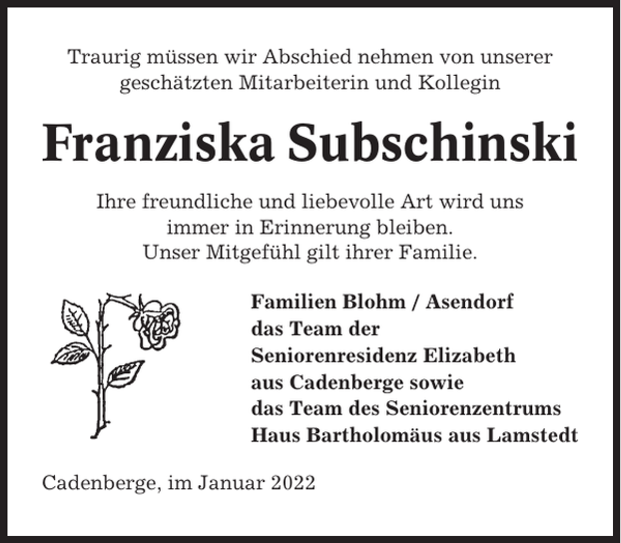 <p>Traurig müssen wir Abschied nehmen von unserer<br />geschätzten Mitarbeiterin und Kollegin</p><p>Franziska Subschinski<br />Ihre freundliche und liebevolle Art wird uns<br />immer in Erinnerung bleiben.<br />Unser Mitgefühl gilt ihrer Familie.<br />Familien Blohm / Asendorf<br />das Team der<br />Seniorenresidenz Elizabeth<br />aus Cadenberge sowie<br />das Team des Seniorenzentrums<br />Haus Bartholomäus aus Lamstedt<br />Cadenberge, im Januar 2022</p>