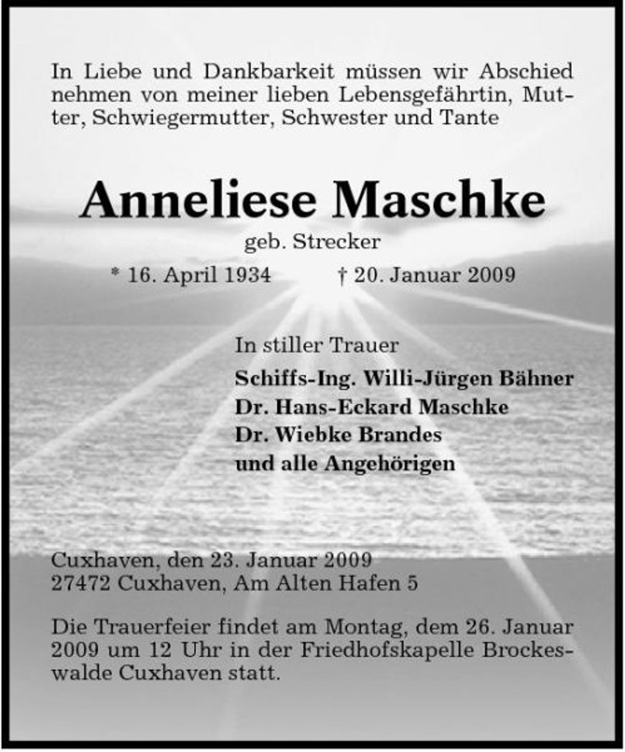 <p>In Liebe und Dankbarkeit müssen wir Abschied nehmen von meiner lieben Lebensgefährtin, Mutter, Schwiegermutter, Schwester und Tante</p><p>Anneliese Maschke<br />geb. Strecker * 16. April 1934 † 20. Januar 2009 In stiller Trauer Schiffs-Ing. Willi-Jürgen Bähner Dr. Hans-Eckard Maschke Dr. Wiebke Brandes und alle Angehörigen</p><p>Cuxhaven, den 23. Januar 2009 27472 Cuxhaven, Am Alten Hafen 5 Die Trauerfeier findet am Montag, dem 26. Januar 2009 um 12 Uhr in der Friedhofskapelle Brockeswalde Cuxhaven statt.</p>