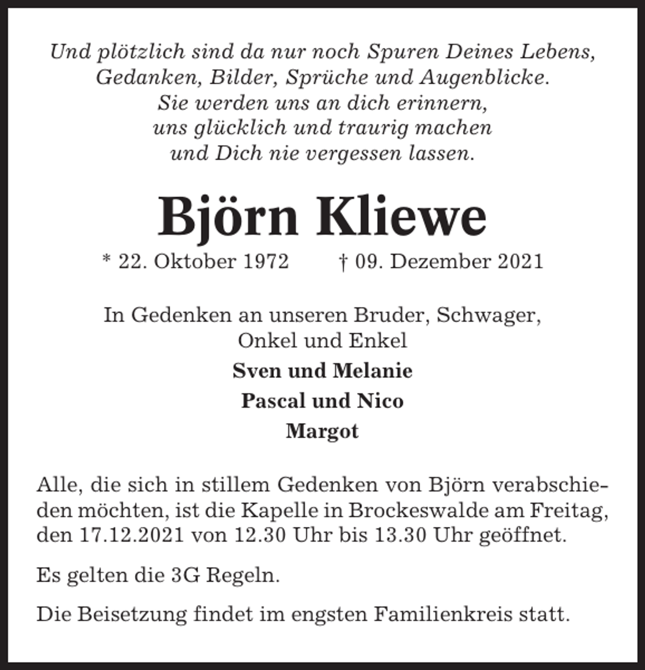 <p>Und plötzlich sind da nur noch Spuren Deines Lebens,<br />Gedanken, Bilder, Sprüche und Augenblicke.<br />Sie werden uns an dich erinnern,<br />uns glücklich und traurig machen<br />und Dich nie vergessen lassen.</p><p>Björn Kliewe<br />* 22. Oktober 1972</p><p>† 09. Dezember 2021</p><p>In Gedenken an unseren Bruder, Schwager,<br />Onkel und Enkel<br />Sven und Melanie<br />Pascal und Nico<br />Margot<br />Alle, die sich in stillem Gedenken von Björn verabschieden möchten, ist die Kapelle in Brockeswalde am Freitag,<br />den 17.12.2021 von 12.30 Uhr bis 13.30 Uhr geöffnet.<br />Es gelten die 3G Regeln.<br />Die Beisetzung findet im engsten Familienkreis statt.</p>