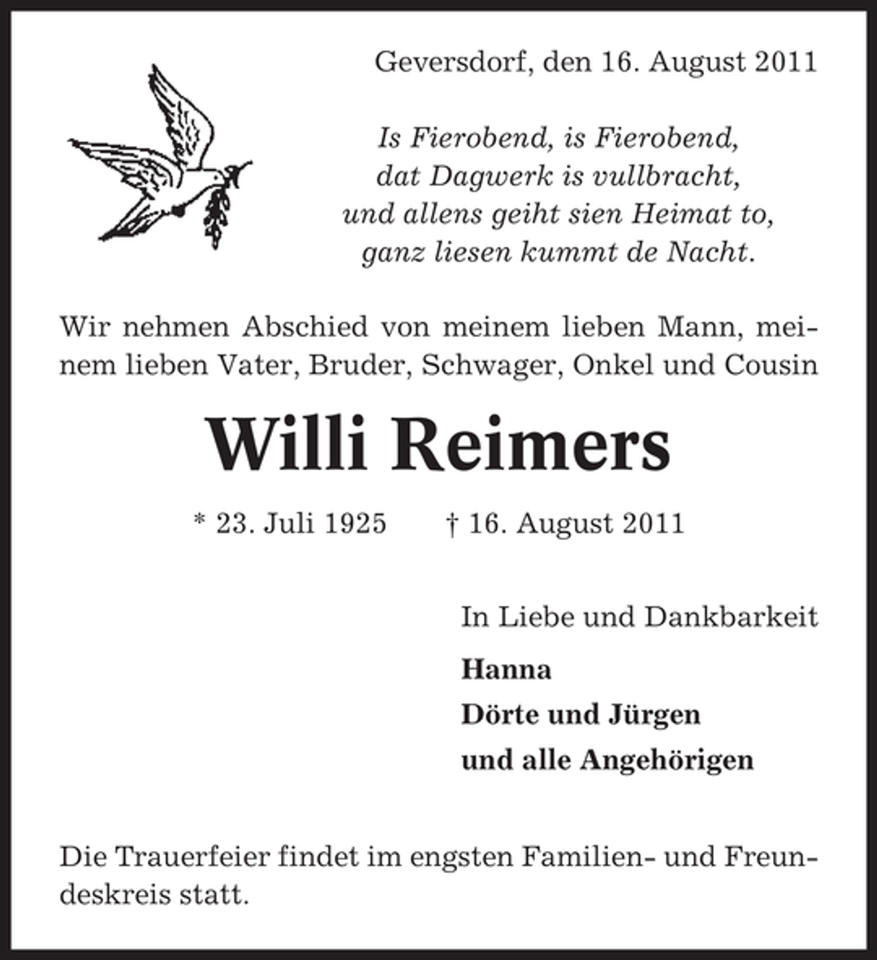 <p>Geversdorf, den 16. August 2011<br />Is Fierobend, is Fierobend,<br />dat Dagwerk is vullbracht,<br />und allens geiht sien Heimat to,<br />ganz liesen kummt de Nacht.<br />Wir nehmen Abschied von meinem lieben Mann, meinem lieben Vater, Bruder, Schwager, Onkel und Cousin</p><p>Willi Reimers<br />* 23. Juli 1925</p><p>† 16. August 2011<br />In Liebe und Dankbarkeit<br />Hanna<br />Dörte und Jürgen<br />und alle Angehörigen</p><p>Die Trauerfeier findet im engsten Familien- und Freundeskreis statt.</p>