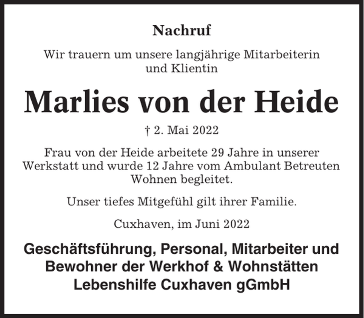 <p>Nachruf<br />Wir trauern um unsere langjährige Mitarbeiterin<br />und Klientin</p><p>Marlies von der Heide<br />† 2. Mai 2022<br />Frau von der Heide arbeitete 29 Jahre in unserer<br />Werkstatt und wurde 12 Jahre vom Ambulant Betreuten<br />Wohnen begleitet.<br />Unser tiefes Mitgefühl gilt ihrer Familie.<br />Cuxhaven, im Juni 2022</p><p>Geschäftsführung, Personal, Mitarbeiter und<br />Bewohner der Werkhof &amp; Wohnstätten<br />Lebenshilfe Cuxhaven gGmbH</p>