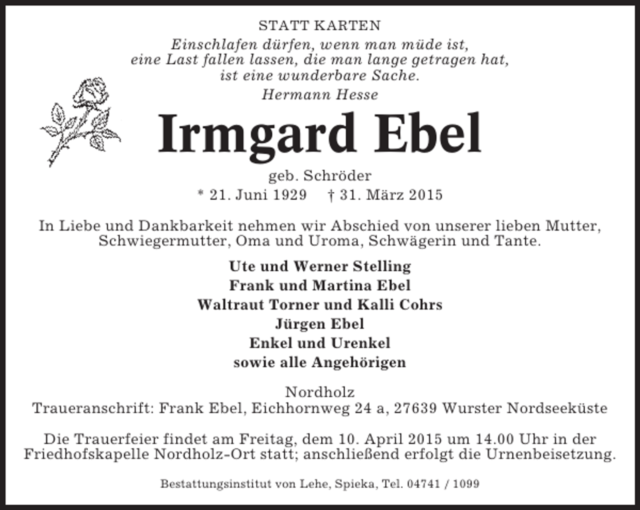 <p>STATT KARTEN</p><p>Einschlafen dürfen, wenn man müde ist,<br />eine Last fallen lassen, die man lange getragen hat,<br />ist eine wunderbare Sache.<br />Hermann Hesse</p><p>Irmgard Ebel<br />geb. Schröder<br />* 21. Juni 1929 † 31. März 2015<br />In Liebe und Dankbarkeit nehmen wir Abschied von unserer lieben Mutter,<br />Schwiegermutter, Oma und Uroma, Schwägerin und Tante.<br />Ute und Werner Stelling<br />Frank und Martina Ebel<br />Waltraut Torner und Kalli Cohrs<br />Jürgen Ebel<br />Enkel und Urenkel<br />sowie alle Angehörigen<br />Nordholz<br />Traueranschrift: Frank Ebel, Eichhornweg 24 a, 27639 Wurster Nordseeküste<br />Die Trauerfeier findet am Freitag, dem 10. April 2015 um 14.00 Uhr in der<br />Friedhofskapelle Nordholz-Ort statt; anschließend erfolgt die Urnenbeisetzung.<br />Bestattungsinstitut von Lehe, Spieka, Tel. 04741 / 1099</p>
