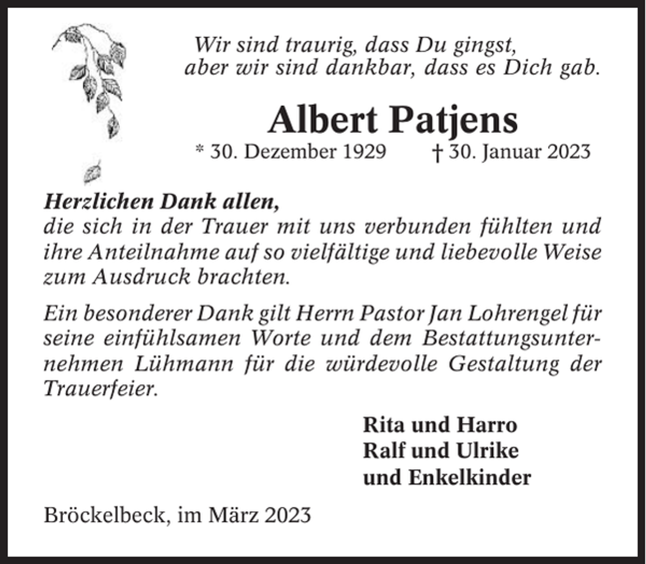 <p>Wir sind traurig, dass Du gingst,<br />aber wir sind dankbar, dass es Dich gab.</p><p>Albert Patjens<br />* 30. Dezember 1929</p><p>† 30. Januar 2023</p><p>Herzlichen Dank allen,<br />die sich in der Trauer mit uns verbunden fühlten und<br />ihre Anteilnahme auf so vielfältige und liebevolle Weise<br />zum Ausdruck brachten.<br />Ein besonderer Dank gilt Herrn Pastor Jan Lohrengel für<br />seine einfühlsamen Worte und dem Bestattungsunternehmen Lühmann für die würdevolle Gestaltung der<br />Trauerfeier.<br />Rita und Harro<br />Ralf und Ulrike<br />und Enkelkinder<br />Bröckelbeck, im März 2023</p>