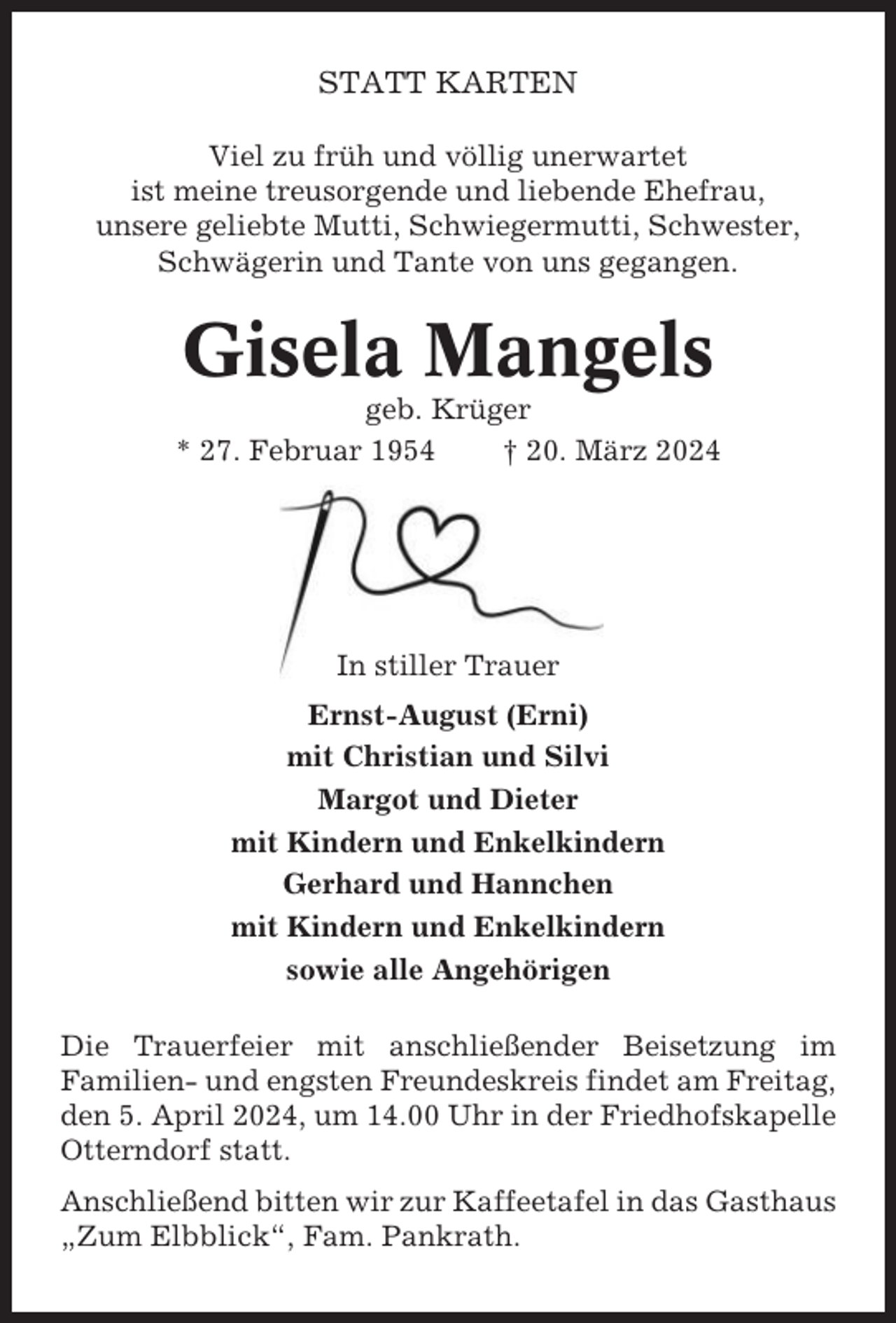 <p>STATT KARTEN<br />Viel zu früh und völlig unerwartet<br />ist meine treusorgende und liebende Ehefrau,<br />unsere geliebte Mutti, Schwiegermutti, Schwester,<br />Schwägerin und Tante von uns gegangen.</p><p>Gisela Mangels<br />geb. Krüger<br />* 27. Februar 1954<br />† 20. März 2024</p><p>In stiller Trauer<br />Ernst-August (Erni)<br />mit Christian und Silvi<br />Margot und Dieter<br />mit Kindern und Enkelkindern<br />Gerhard und Hannchen<br />mit Kindern und Enkelkindern<br />sowie alle Angehörigen<br />Die Trauerfeier mit anschließender Beisetzung im<br />Familien- und engsten Freundeskreis findet am Freitag,<br />den 5. April 2024, um 14.00 Uhr in der Friedhofskapelle<br />Otterndorf statt.<br />Anschließend bitten wir zur Kaffeetafel in das Gasthaus<br />„Zum Elbblick“, Fam. Pankrath.</p>
