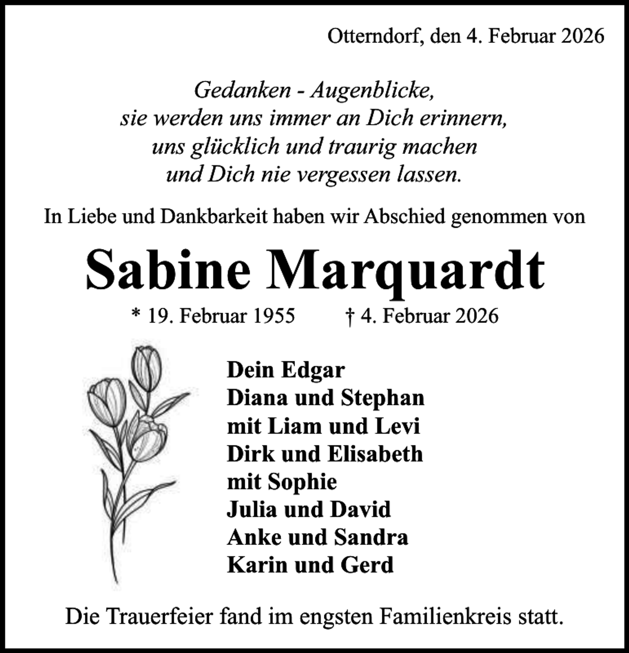 <p>Otterndorf, den 4. Februar 2026</p><p>Gedanken - Augenblicke,<br />sie werden uns immer an Dich erinnern,<br />uns glücklich und traurig machen<br />und Dich nie vergessen lassen.<br />In Liebe und Dankbarkeit haben wir Abschied genommen von</p><p>Sabine Marquardt<br />* 19. Februar 1955</p><p>† 4. Februar 2026</p><p>Dein Edgar<br />Diana und Stephan<br />mit Liam und Levi<br />Dirk und Elisabeth<br />mit Sophie<br />Julia und David<br />Anke und Sandra<br />Karin und Gerd<br />Die Trauerfeier fand im engsten Familienkreis statt.</p>
