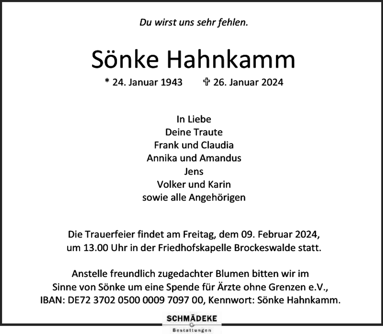 <p>Du wirst uns sehr fehlen.</p><p>Sönke Hahnkamm<br />* 24. Januar 1943</p><p> 26. Januar 2024</p><p>In Liebe<br />Deine Traute<br />Frank und Claudia<br />Annika und Amandus<br />Jens<br />Volker und Karin<br />sowie alle Angehörigen<br />Die Trauerfeier findet am Freitag, dem 09. Februar 2024,<br />um 13.00 Uhr in der Friedhofskapelle Brockeswalde statt.<br />Anstelle freundlich zugedachter Blumen bitten wir im<br />Sinne von Sönke um eine Spende für Ärzte ohne Grenzen e.V.,<br />IBAN: DE72 3702 0509 7097 00, Kennwort: Sönke Hahnkamm.</p>