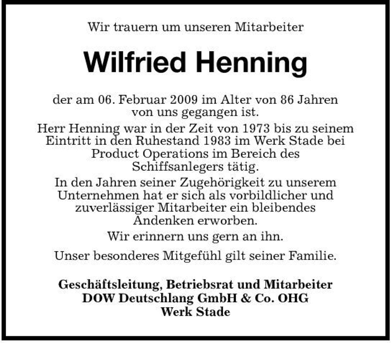 <p>Wir trauern um unseren Mitarbeiter</p><p>Wilfried Henning<br />der am 06. Februar 2009 im Alter von 86 Jahren von uns gegangen ist. Herr Henning war in der Zeit von 1973 bis zu seinem Eintritt in den Ruhestand 1983 im Werk Stade bei Product Operations im Bereich des Schiffsanlegers tätig. In den Jahren seiner Zugehörigkeit zu unserem Unternehmen hat er sich als vorbildlicher und zuverlässiger Mitarbeiter ein bleibendes Andenken erworben. Wir erinnern uns gern an ihn. Unser besonderes Mitgefühl gilt seiner Familie. Geschäftsleitung, Betriebsrat und Mitarbeiter DOW Deutschlang GmbH &amp; Co. OHG Werk Stade</p>
