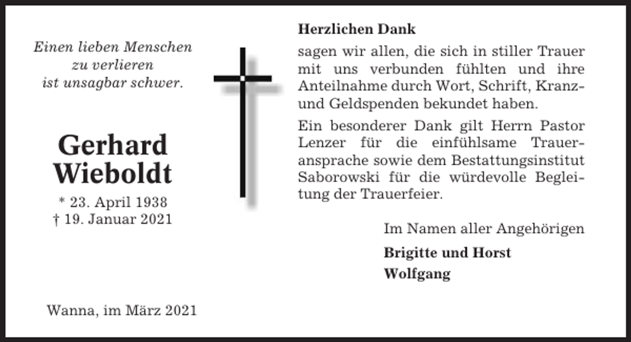 <p>Herzlichen Dank<br />Einen lieben Menschen<br />zu verlieren<br />ist unsagbar schwer.</p><p>Gerhard<br />Wieboldt<br />* 23. April 1938<br />† 19. Januar 2021</p><p>sagen wir allen, die sich in stiller Trauer<br />mit uns verbunden fühlten und ihre<br />Anteilnahme durch Wort, Schrift, Kranzund Geldspenden bekundet haben.<br />Ein besonderer Dank gilt Herrn Pastor<br />Lenzer für die einfühlsame Traueransprache sowie dem Bestattungsinstitut<br />Saborowski für die würdevolle Begleitung der Trauerfeier.<br />Im Namen aller Angehörigen<br />Brigitte und Horst<br />Wolfgang</p><p>Wanna, im März 2021</p>