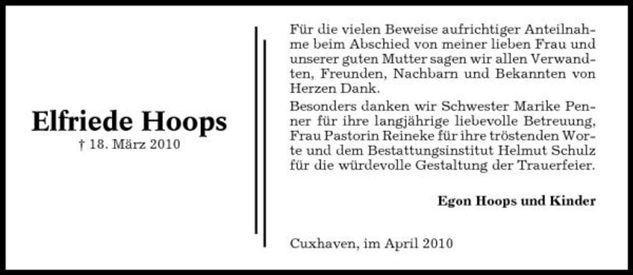 <p>Elfriede Hoops<br />† 18. März 2010</p><p>Für die vielen Beweise aufrichtiger Anteilnahme beim Abschied von meiner lieben Frau und unserer guten Mutter sagen wir allen Verwandten, Freunden, Nachbarn und Bekannten von Herzen Dank. Besonders danken wir Schwester Marike Penner für ihre langjährige liebevolle Betreuung, Frau Pastorin Reineke für ihre tröstenden Worte und dem Bestattungsinstitut Helmut Schulz für die würdevolle Gestaltung der Trauerfeier. Egon Hoops und Kinder Cuxhaven, im April 2010</p>