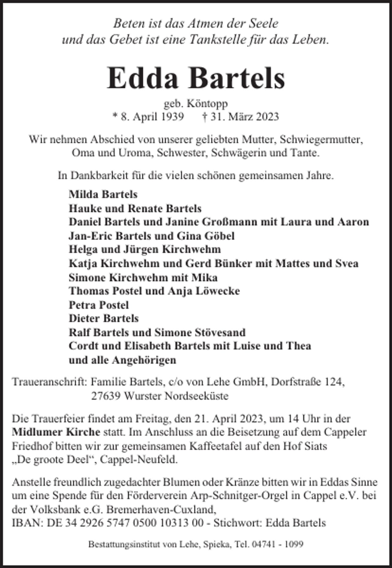 <p>Beten ist das Atmen der Seele<br />und das Gebet ist eine Tankstelle für das Leben.</p><p>Edda Bartels<br />geb. Köntopp<br />* 8. April 1939<br />† 31. März 2023<br />Wir nehmen Abschied von unserer geliebten Mutter, Schwiegermutter,<br />Oma und Uroma, Schwester, Schwägerin und Tante.<br />In Dankbarkeit für die vielen schönen gemeinsamen Jahre.<br />Milda Bartels<br />Hauke und Renate Bartels<br />Daniel Bartels und Janine Großmann mit Laura und Aaron<br />Jan-Eric Bartels und Gina Göbel<br />Helga und Jürgen Kirchwehm<br />Katja Kirchwehm und Gerd Bünker mit Mattes und Svea<br />Simone Kirchwehm mit Mika<br />Thomas Postel und Anja Löwecke<br />Petra Postel<br />Dieter Bartels<br />Ralf Bartels und Simone Stövesand<br />Cordt und Elisabeth Bartels mit Luise und Thea<br />und alle Angehörigen<br />Traueranschrift: Familie Bartels, c/o von Lehe GmbH, Dorfstraße 124,<br />27639 Wurster Nordseeküste<br />Die Trauerfeier findet am Freitag, den 21. April 2023, um 14 Uhr in der<br />Midlumer Kirche statt. Im Anschluss an die Beisetzung auf dem Cappeler<br />Friedhof bitten wir zur gemeinsamen Kaffeetafel auf den Hof Siats<br />„De groote Deel“, Cappel-Neufeld.<br />Anstelle freundlich zugedachter Blumen oder Kränze bitten wir in Eddas Sinne<br />um eine Spende für den Förderverein Arp-Schnitger-Orgel in Cappel e.V. bei<br />der Volksbank e.G. Bremerhaven-Cuxland,<br />IBAN: DE 34 2926 5747 0500 10313 00 - Stichwort: Edda Bartels<br />Bestattungsinstitut von Lehe, Spieka, Tel. 04741 - 1099</p>