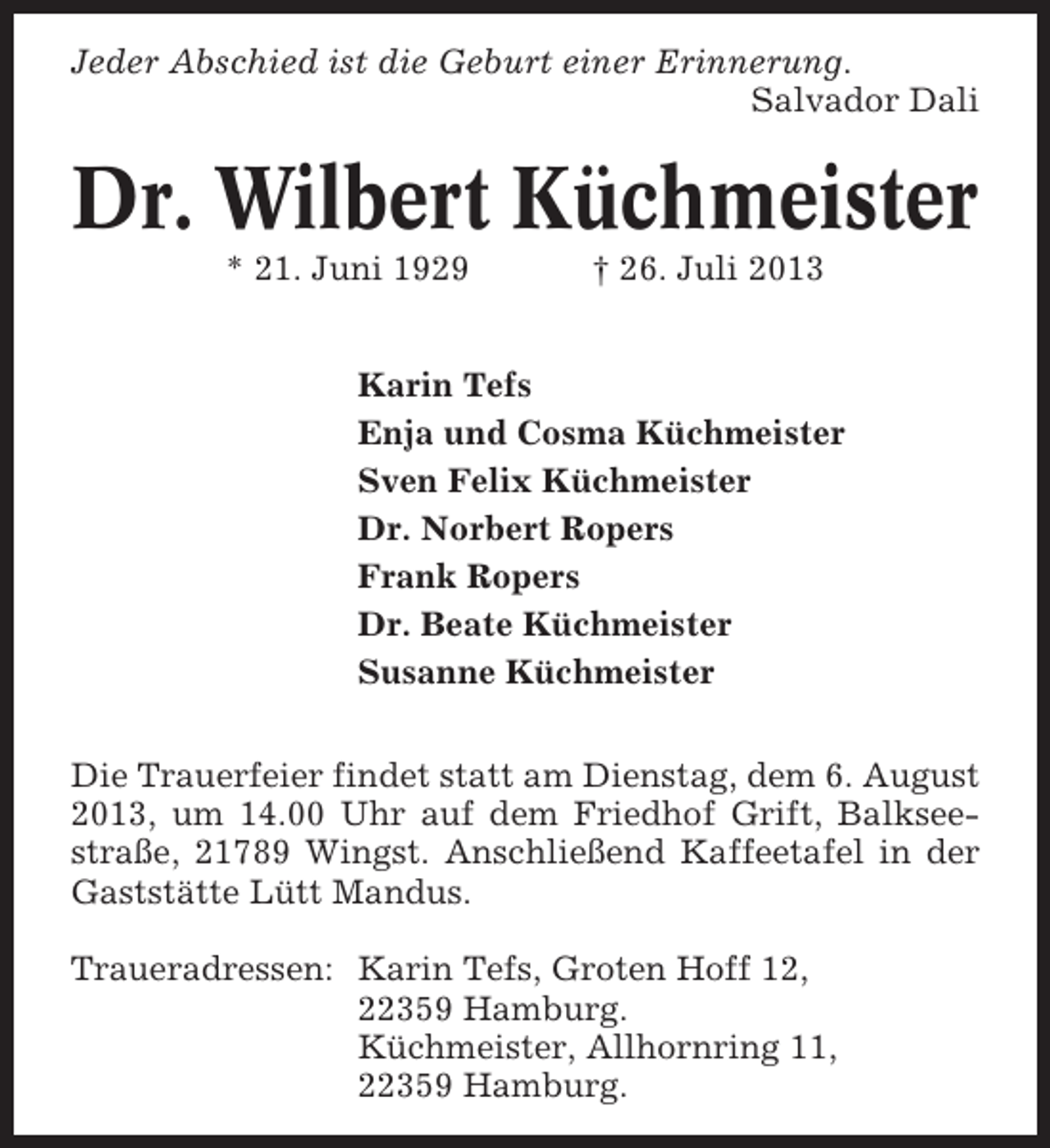 <p>Jeder Abschied ist die Geburt einer Erinnerung.<br />Salvador Dali</p><p>Dr. Wilbert Küchmeister<br />* 21. Juni 1929</p><p>† 26. Juli 2013</p><p>Karin Tefs<br />Enja und Cosma Küchmeister<br />Sven Felix Küchmeister<br />Dr. Norbert Ropers<br />Frank Ropers<br />Dr. Beate Küchmeister<br />Susanne Küchmeister<br />Die Trauerfeier findet statt am Dienstag, dem 6. August<br />2013, um 14.00 Uhr auf dem Friedhof Grift, Balkseestraße, 21789 Wingst. Anschließend Kaffeetafel in der<br />Gaststätte Lütt Mandus.<br />Traueradressen: Karin Tefs, Groten Hoff 12,<br />22359 Hamburg.<br />Küchmeister, Allhornring 11,<br />22359 Hamburg.</p>