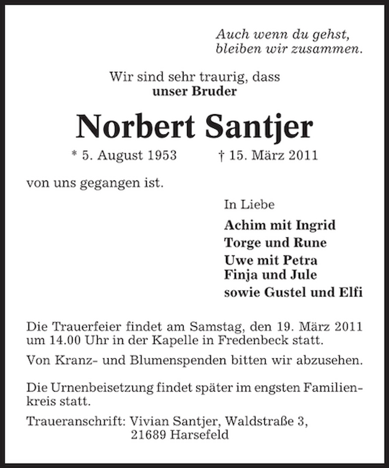 <p>Auch wenn du gehst, bleiben wir zusammen. Wir sind sehr traurig, dass unser Bruder</p><p>Norbert Santjer<br />* 5. August 1953 von uns gegangen ist.<br />In Liebe</p><p>† 15. März 2011</p><p>Achim mit Ingrid Torge und Rune Uwe mit Petra Finja und Jule sowie Gustel und Elfi<br />Die Trauerfeier findet am Samstag, den 19. März 2011 um 14.00 Uhr in der Kapelle in Fredenbeck statt. Von Kranz- und Blumenspenden bitten wir abzusehen. Die Urnenbeisetzung findet später im engsten Familienkreis statt. Traueranschrift: Vivian Santjer, Waldstraße 3, 21689 Harsefeld</p>