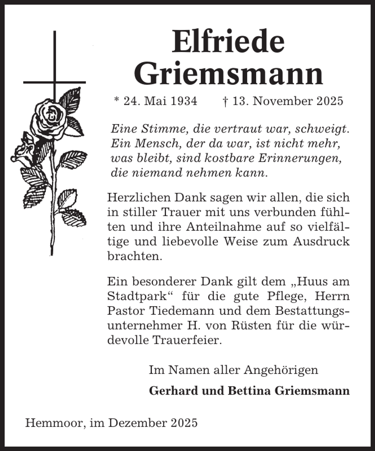 <p>Elfriede<br />Griemsmann<br />* 24. Mai 1934</p><p>† 13. November 2025</p><p>Eine Stimme, die vertraut war, schweigt.<br />Ein Mensch, der da war, ist nicht mehr,<br />was bleibt, sind kostbare Erinnerungen,<br />die niemand nehmen kann.<br />Herzlichen Dank sagen wir allen, die sich<br />in stiller Trauer mit uns verbunden fühlten und ihre Anteilnahme auf so vielfältige und liebevolle Weise zum Ausdruck<br />brachten.<br />Ein besonderer Dank gilt dem „Huus am<br />Stadtpark“ für die gute Pflege, Herrn<br />Pastor Tiedemann und dem Bestattungsunternehmer H. von Rüsten für die würdevolle Trauerfeier.<br />Im Namen aller Angehörigen<br />Gerhard und Bettina Griemsmann<br />Hemmoor, im Dezember 2025</p>