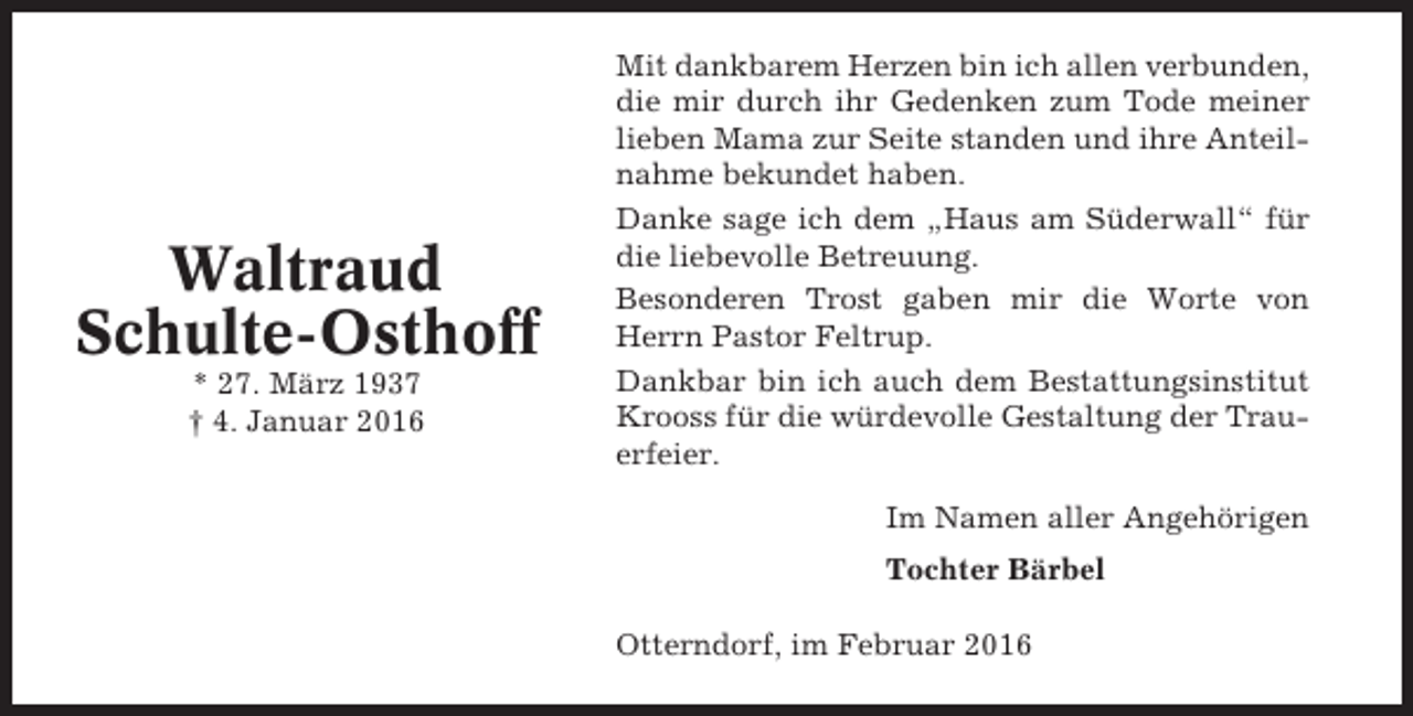 <p>Waltraud<br />Schulte-Osthoff<br />* 27. März 1937<br />† 4. Januar 2016</p><p>Mit dankbarem Herzen bin ich allen verbunden,<br />die mir durch ihr Gedenken zum Tode meiner<br />lieben Mama zur Seite standen und ihre Anteilnahme bekundet haben.<br />Danke sage ich dem „Haus am Süderwall“ für<br />die liebevolle Betreuung.<br />Besonderen Trost gaben mir die Worte von<br />Herrn Pastor Feltrup.<br />Dankbar bin ich auch dem Bestattungsinstitut<br />Krooss für die würdevolle Gestaltung der Trauerfeier.<br />Im Namen aller Angehörigen<br />Tochter Bärbel<br />Otterndorf, im Februar 2016</p>