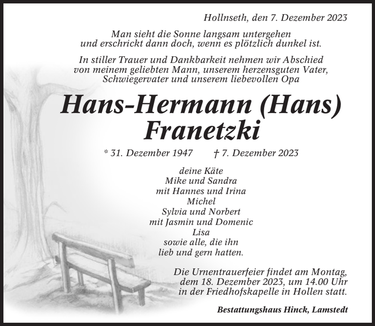 <p>Hollnseth, den 7. Dezember 2023<br />Man sieht die Sonne langsam untergehen<br />und erschrickt dann doch, wenn es plötzlich dunkel ist.<br />In stiller Trauer und Dankbarkeit nehmen wir Abschied<br />von meinem geliebten Mann, unserem herzensguten Vater,<br />Schwiegervater und unserem liebevollen Opa</p><p>Hans-Hermann (Hans)<br />Franetzki<br />* 31. Dezember 1947</p><p>† 7. Dezember 2023</p><p>deine Käte<br />Mike und Sandra<br />mit Hannes und Irina<br />Michel<br />Sylvia und Norbert<br />mit Jasmin und Domenic<br />Lisa<br />sowie alle, die ihn<br />lieb und gern hatten.</p><p>Die Urnentrauerfeier findet am Montag,<br />dem 18. Dezember 2023, um 14.00 Uhr<br />in der Friedhofskapelle in Hollen statt.<br />Bestattungshaus Hinck, Lamstedt</p>