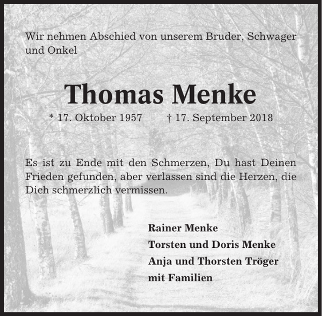 <p>Wir nehmen Abschied von unserem Bruder, Schwager<br />und Onkel</p><p>Thomas Menke<br />* 17. Oktober 1957</p><p>† 17. September 2018</p><p>Es ist zu Ende mit den Schmerzen, Du hast Deinen<br />Frieden gefunden, aber verlassen sind die Herzen, die<br />Dich schmerzlich vermissen.</p><p>Rainer Menke<br />Torsten und Doris Menke<br />Anja und Thorsten Tröger<br />mit Familien</p>