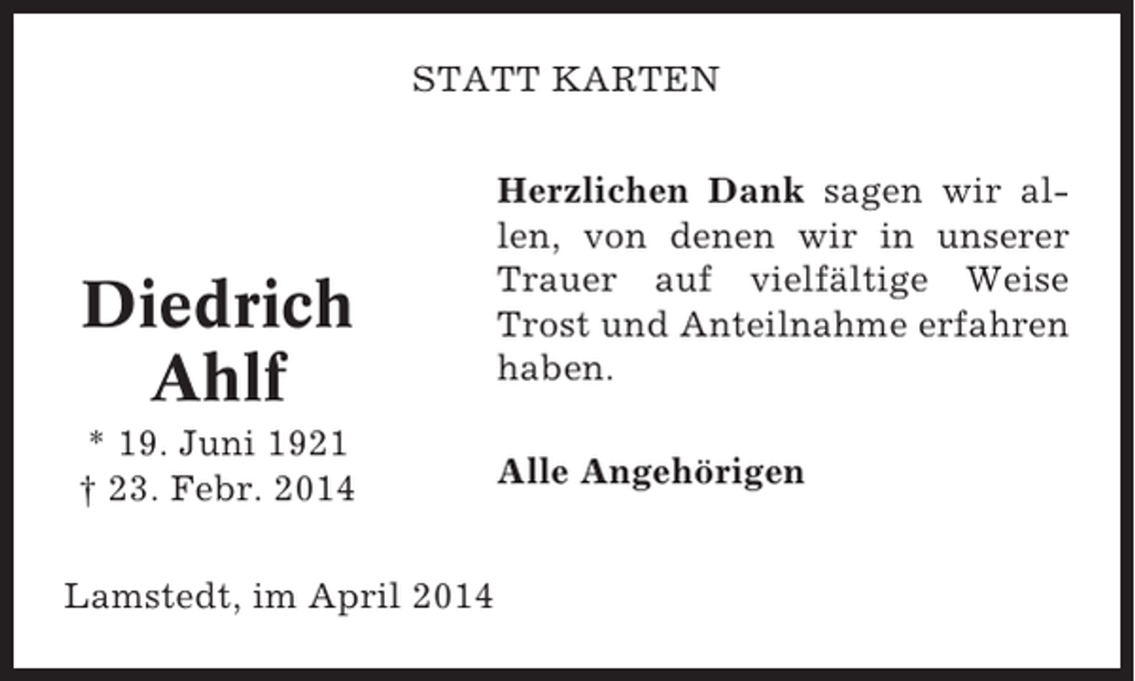 <p>STATT KARTEN</p><p>Diedrich<br />Ahlf<br />* 19. Juni 1921<br />† 23. Febr. 2014<br />Lamstedt, im April 2014</p><p>Herzlichen Dank sagen wir allen, von denen wir in unserer<br />Trauer auf vielfältige Weise<br />Trost und Anteilnahme erfahren<br />haben.<br />Alle Angehörigen</p>