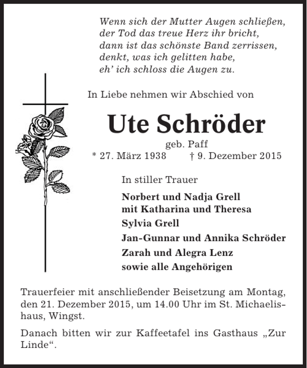 <p>Wenn sich der Mutter Augen schließen,<br />der Tod das treue Herz ihr bricht,<br />dann ist das schönste Band zerrissen,<br />denkt, was ich gelitten habe,<br />eh’ ich schloss die Augen zu.<br />In Liebe nehmen wir Abschied von</p><p>Ute Schröder<br />geb. Paff<br />* 27. März 1938<br />† 9. Dezember 2015<br />In stiller Trauer<br />Norbert und Nadja Grell<br />mit Katharina und Theresa<br />Sylvia Grell<br />Jan-Gunnar und Annika Schröder<br />Zarah und Alegra Lenz<br />sowie alle Angehörigen<br />Trauerfeier mit anschließender Beisetzung am Montag,<br />den 21. Dezember 2015, um 14.00 Uhr im St. Michaelishaus, Wingst.<br />Danach bitten wir zur Kaffeetafel ins Gasthaus „Zur<br />Linde“.</p>